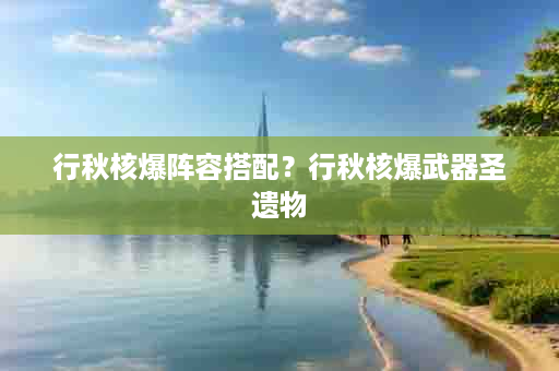 行秋核爆阵容搭配？行秋核爆武器圣遗物