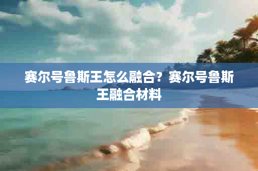 赛尔号鲁斯王怎么融合？赛尔号鲁斯王融合材料