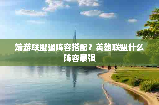 端游联盟强阵容搭配？英雄联盟什么阵容最强