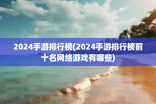 2024手游排行榜(2024手游排行榜前十名网络游戏有哪些)