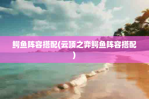鳄鱼阵容搭配(云顶之弈鳄鱼阵容搭配)