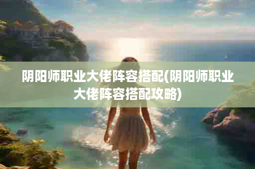 阴阳师职业大佬阵容搭配(阴阳师职业大佬阵容搭配攻略)
