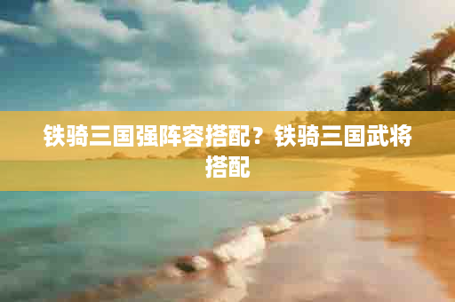 铁骑三国强阵容搭配？铁骑三国武将搭配