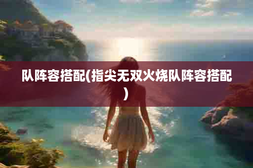 队阵容搭配(指尖无双火烧队阵容搭配)