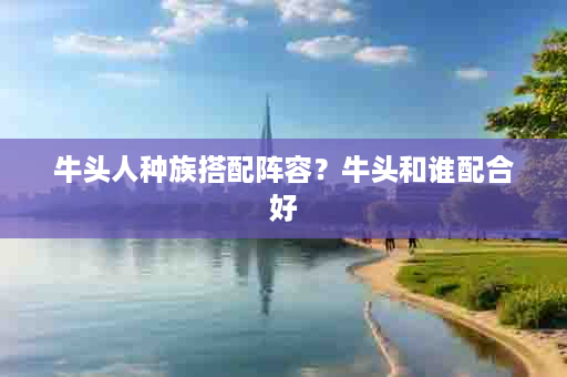 牛头人种族搭配阵容？牛头和谁配合好