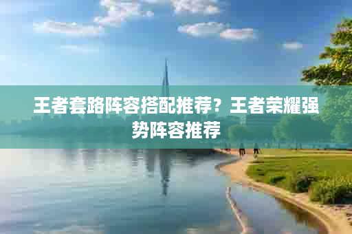 王者套路阵容搭配推荐？王者荣耀强势阵容推荐