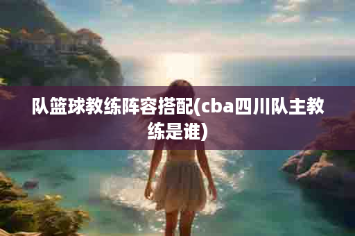队篮球教练阵容搭配(cba四川队主教练是谁)