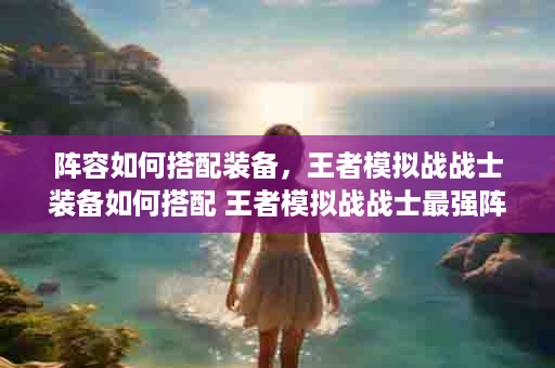 阵容如何搭配装备，王者模拟战战士装备如何搭配 王者模拟战战士最强阵容