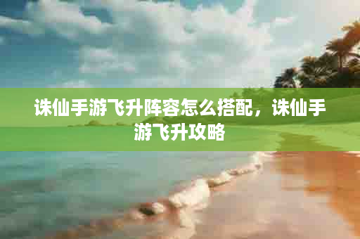 诛仙手游飞升阵容怎么搭配，诛仙手游飞升攻略