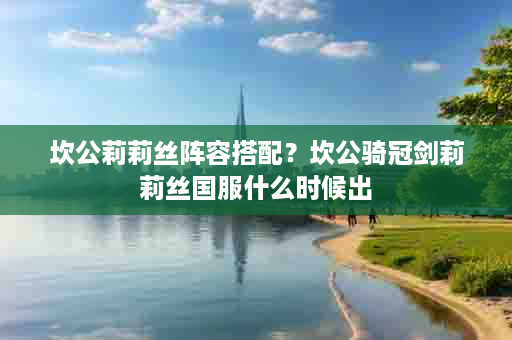坎公莉莉丝阵容搭配？坎公骑冠剑莉莉丝国服什么时候出