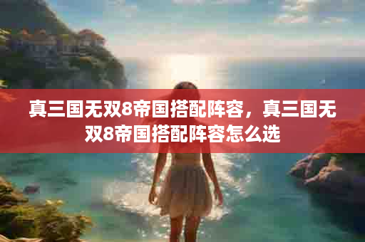 真三国无双8帝国搭配阵容，真三国无双8帝国搭配阵容怎么选