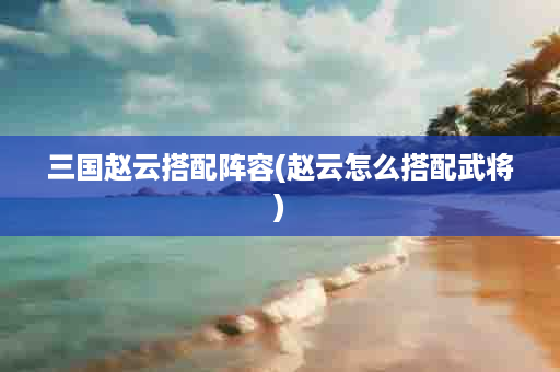 三国赵云搭配阵容(赵云怎么搭配武将)