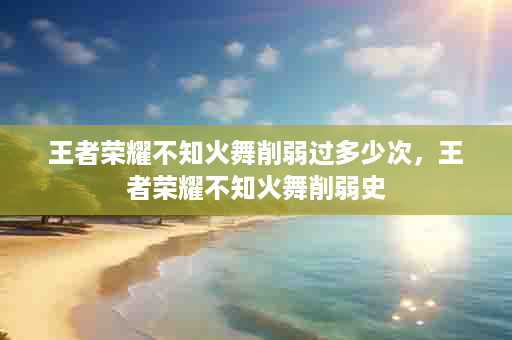 王者荣耀不知火舞削弱过多少次，王者荣耀不知火舞削弱史