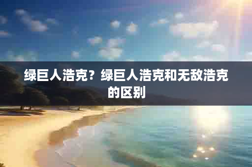 绿巨人浩克？绿巨人浩克和无敌浩克的区别