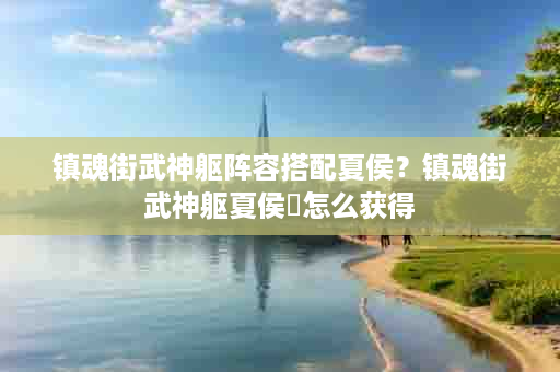 镇魂街武神躯阵容搭配夏侯？镇魂街武神躯夏侯惇怎么获得