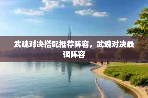 武魂对决搭配推荐阵容，武魂对决最强阵容