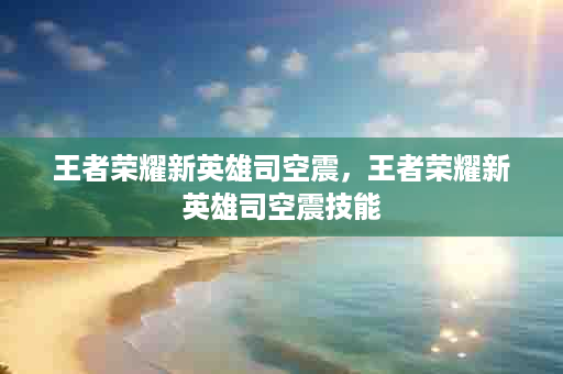 王者荣耀新英雄司空震，王者荣耀新英雄司空震技能