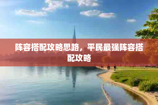 阵容搭配攻略思路，平民最强阵容搭配攻略