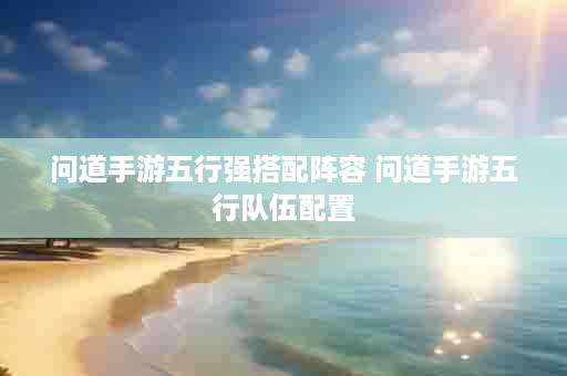 问道手游五行强搭配阵容 问道手游五行队伍配置