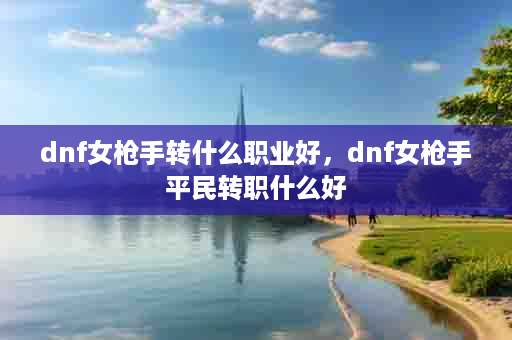 dnf女枪手转什么职业好，dnf女枪手平民转职什么好