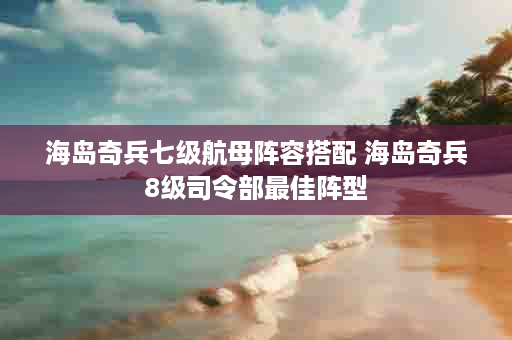 海岛奇兵七级航母阵容搭配 海岛奇兵8级司令部最佳阵型