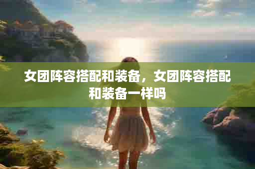 女团阵容搭配和装备，女团阵容搭配和装备一样吗