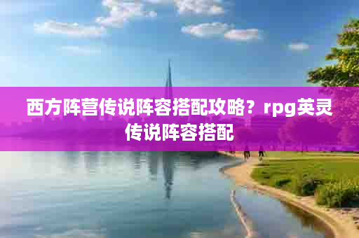 西方阵营传说阵容搭配攻略？rpg英灵传说阵容搭配