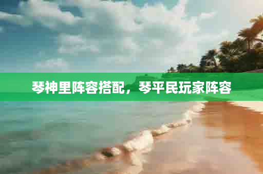 琴神里阵容搭配，琴平民玩家阵容