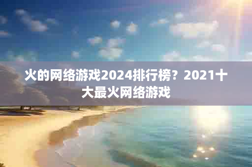 火的网络游戏2024排行榜？2021十大最火网络游戏