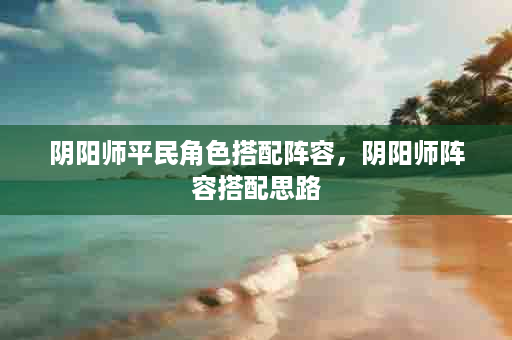 阴阳师平民角色搭配阵容，阴阳师阵容搭配思路