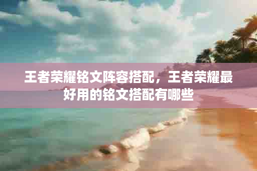 王者荣耀铭文阵容搭配，王者荣耀最好用的铭文搭配有哪些