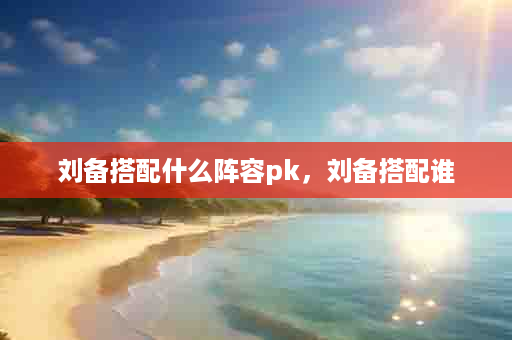 刘备搭配什么阵容pk，刘备搭配谁