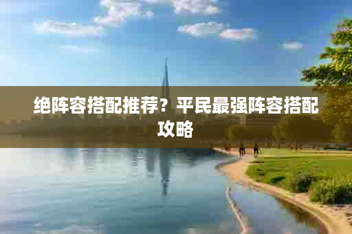 绝阵容搭配推荐？平民最强阵容搭配攻略