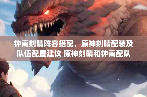 钟离刻晴阵容搭配，原神刻晴配装及队伍配置建议 原神刻晴和钟离配队