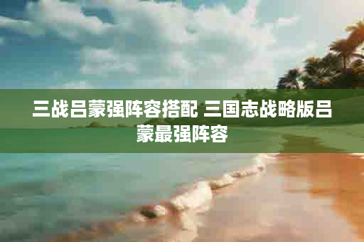 三战吕蒙强阵容搭配 三国志战略版吕蒙最强阵容