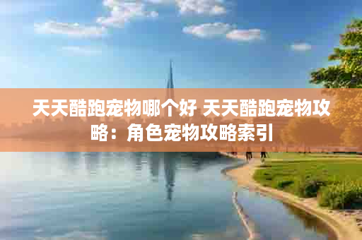 天天酷跑宠物哪个好 天天酷跑宠物攻略：角色宠物攻略索引