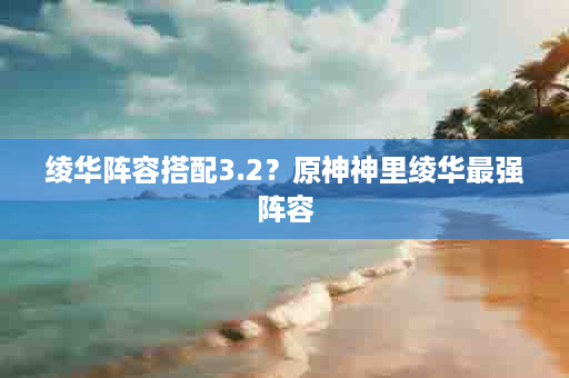 绫华阵容搭配3.2？原神神里绫华最强阵容
