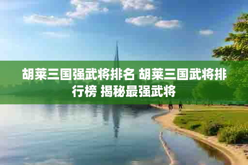 胡莱三国强武将排名 胡莱三国武将排行榜 揭秘最强武将