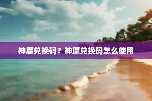 神魔兑换码？神魔兑换码怎么使用