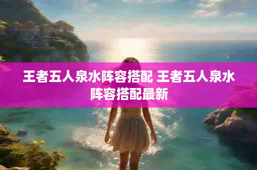 王者五人泉水阵容搭配 王者五人泉水阵容搭配最新
