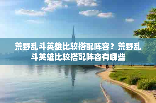 荒野乱斗英雄比较搭配阵容？荒野乱斗英雄比较搭配阵容有哪些
