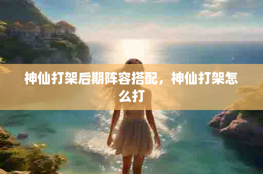 神仙打架后期阵容搭配，神仙打架怎么打