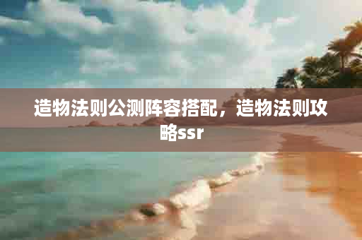 造物法则公测阵容搭配，造物法则攻略ssr