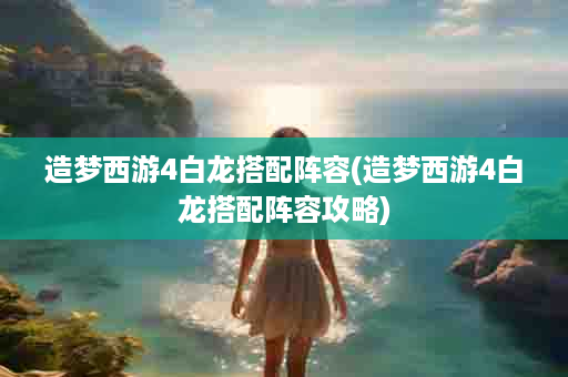 造梦西游4白龙搭配阵容(造梦西游4白龙搭配阵容攻略)