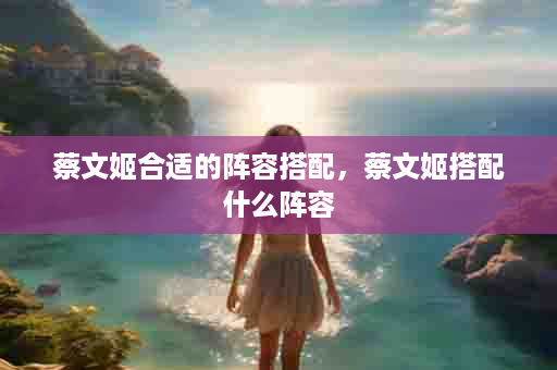 蔡文姬合适的阵容搭配，蔡文姬搭配什么阵容