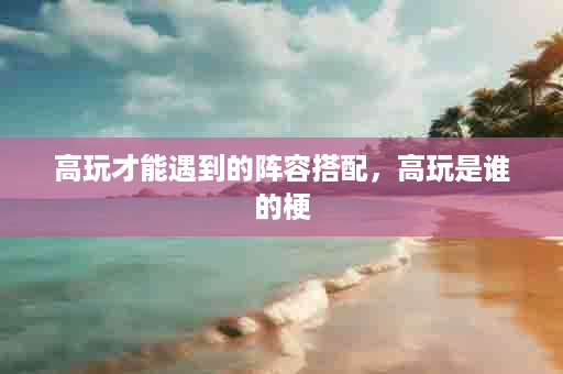 高玩才能遇到的阵容搭配，高玩是谁的梗