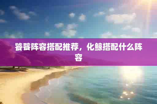 饕餮阵容搭配推荐，化鲸搭配什么阵容