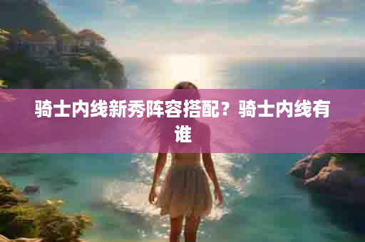 骑士内线新秀阵容搭配？骑士内线有谁