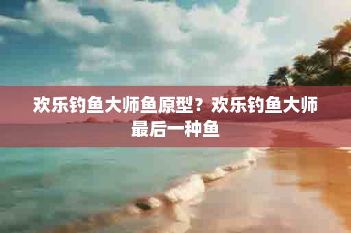 欢乐钓鱼大师鱼原型？欢乐钓鱼大师最后一种鱼