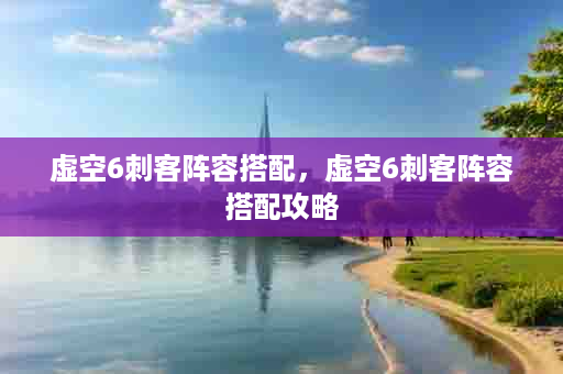 虚空6刺客阵容搭配，虚空6刺客阵容搭配攻略